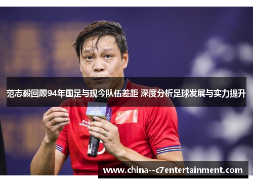 范志毅回顾94年国足与现今队伍差距 深度分析足球发展与实力提升