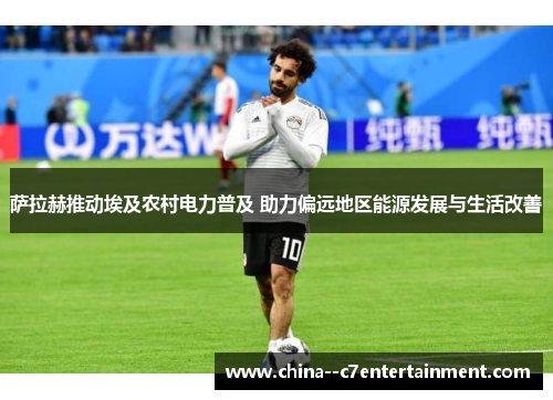 萨拉赫推动埃及农村电力普及 助力偏远地区能源发展与生活改善 萨拉赫推动埃及农村电力普及 助力偏远地区能源发展与生活改善