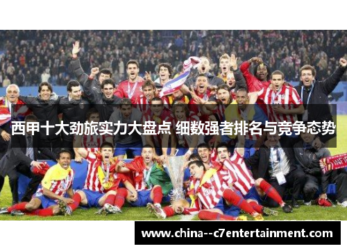 西甲十大劲旅实力大盘点 细数强者排名与竞争态势 西甲十大劲旅实力大盘点 细数强者排名与竞争态势