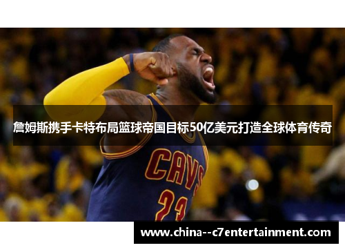 詹姆斯携手卡特布局篮球帝国目标50亿美元打造全球体育传奇 詹姆斯携手卡特布局篮球帝国目标50亿美元打造全球体育传奇