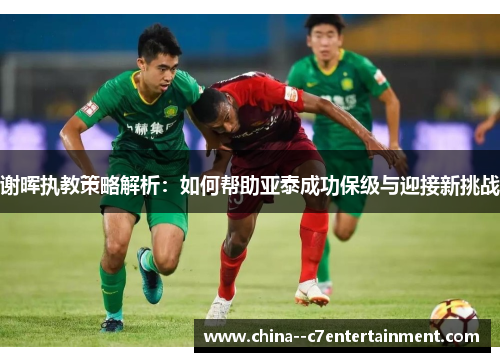 谢晖执教策略解析:如何帮助亚泰成功保级与迎接新挑战 谢晖执教策略解析:如何帮助亚泰成功保级与迎接新挑战