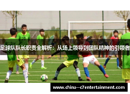 足球队队长职责全解析:从场上领导到团队精神的引领者 足球队队长职责全解析:从场上领导到团队精神的引领者