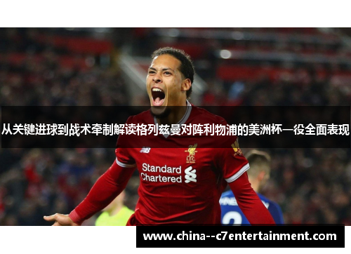 从关键进球到战术牵制解读格列兹曼对阵利物浦的美洲杯一役全面表现 从关键进球到战术牵制解读格列兹曼对阵利物浦的美洲杯一役全面表现