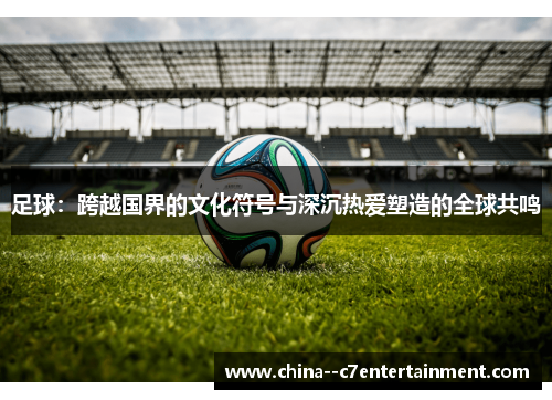 足球：跨越国界的文化符号与深沉热爱塑造的全球共鸣